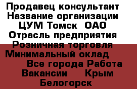 Продавец-консультант › Название организации ­ ЦУМ Томск, ОАО › Отрасль предприятия ­ Розничная торговля › Минимальный оклад ­ 20 000 - Все города Работа » Вакансии   . Крым,Белогорск